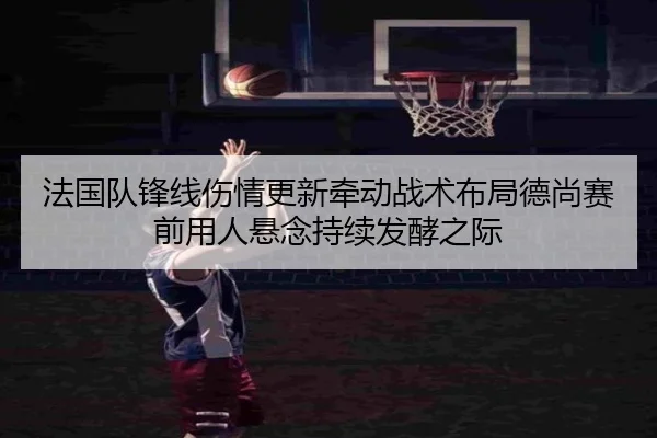 法国队锋线伤情更新牵动战术布局德尚赛前用人悬念持续发酵之际